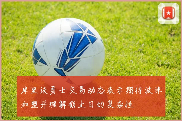 库里谈勇士交易动态表示期待波津加盟并理解截止日的复杂性