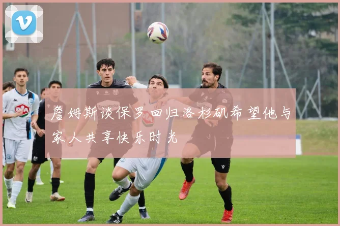 詹姆斯谈保罗回归洛杉矶希望他与家人共享快乐时光