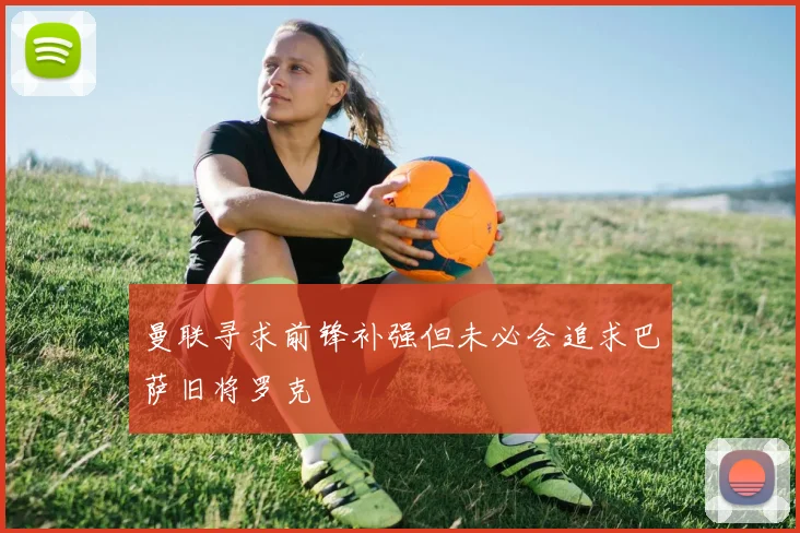 曼联寻求前锋补强但未必会追求巴萨旧将罗克