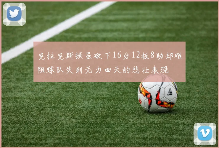 克拉克斯顿虽砍下16分12板8助却难阻球队失利无力回天的悲壮表现