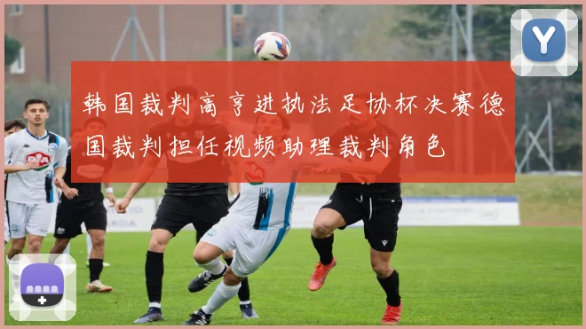 韩国裁判高亨进执法足协杯决赛德国裁判担任视频助理裁判角色