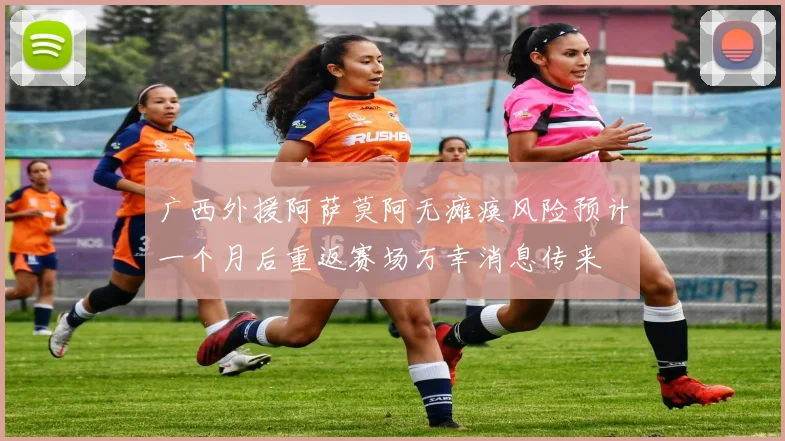 广西外援阿萨莫阿无瘫痪风险预计一个月后重返赛场万幸消息传来