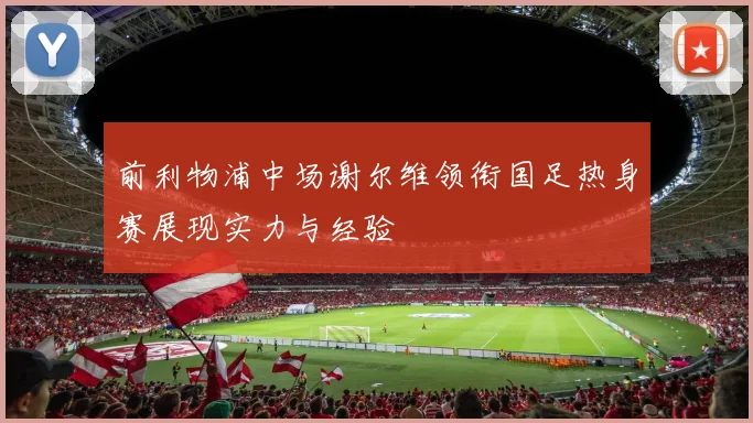 前利物浦中场谢尔维领衔国足热身赛展现实力与经验