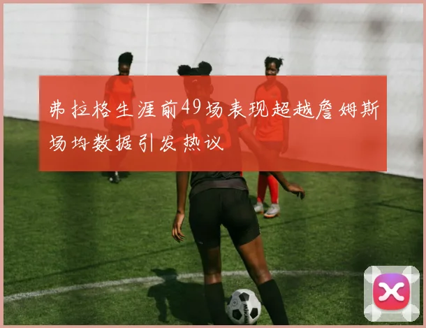 弗拉格生涯前49场表现超越詹姆斯场均数据引发热议