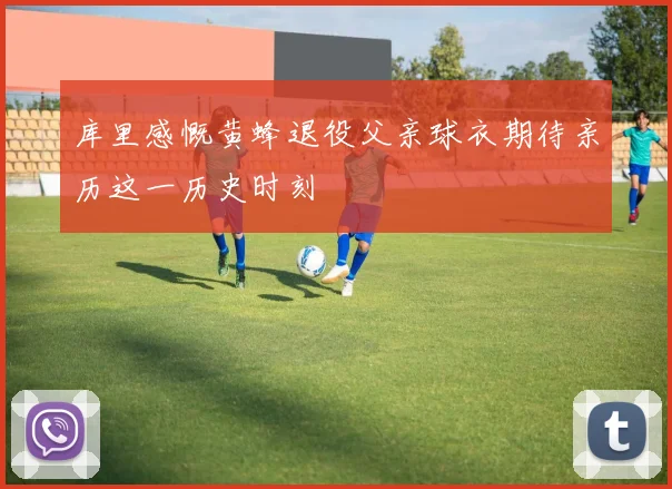 库里感慨黄蜂退役父亲球衣期待亲历这一历史时刻