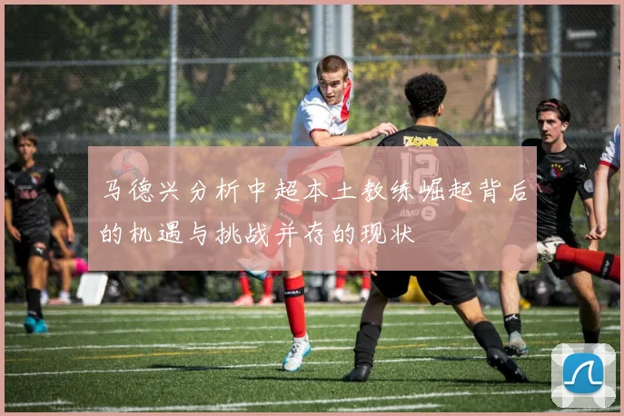 马德兴分析中超本土教练崛起背后的机遇与挑战并存的现状