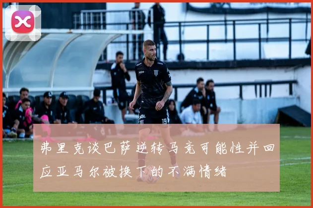 弗里克谈巴萨逆转马竞可能性并回应亚马尔被换下的不满情绪
