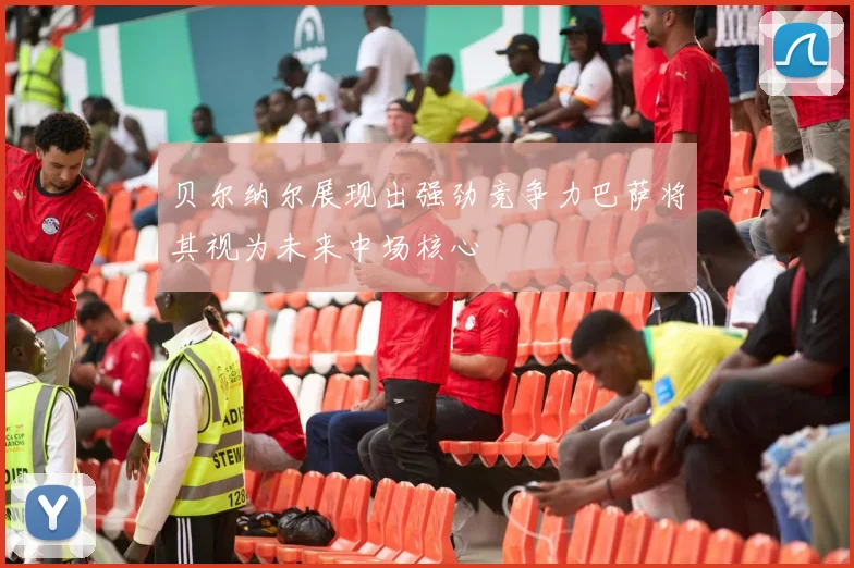 贝尔纳尔展现出强劲竞争力巴萨将其视为未来中场核心