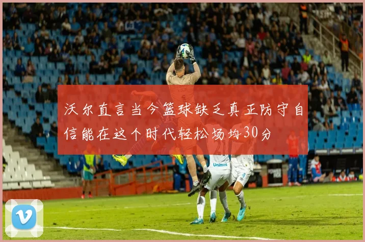 沃尔直言当今篮球缺乏真正防守自信能在这个时代轻松场均30分