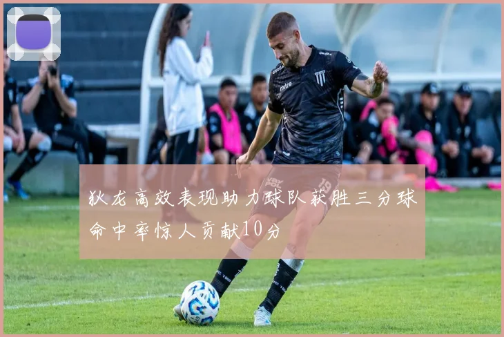 狄龙高效表现助力球队获胜三分球命中率惊人贡献10分