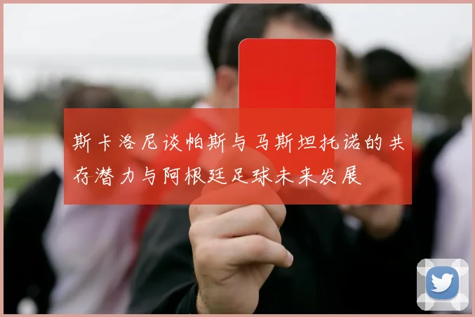斯卡洛尼谈帕斯与马斯坦托诺的共存潜力与阿根廷足球未来发展